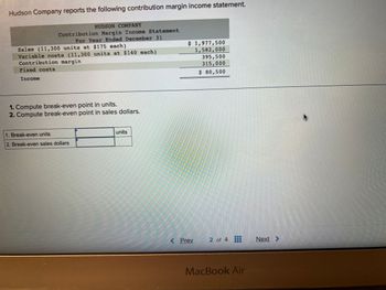 Hudson Company reports the following contribution margin income statement.
HUDSON COMPANY
Contribution Margin Income Statement
For Year Ended December 31
Sales (11,300 units at $175 each)
Variable costs (11,300 units at $140 each)
Contribution margin
Fixed costs
Income
1. Compute break-even point in units.
2. Compute break-even point in sales dollars.
1. Break-even units
2. Break-even sales dollars
units
$ 1,977,500
1,582,000
395,500
315,000
$ 80,500
< Prev
2 of 4
MacBook Air
Next >