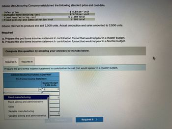 Gibson Manufacturing Company established the following standard price and cost data.
$8.60 per unit
$ 3.18 per unit
Fixed manufacturing cost
$ 2,500 total
$ 680 total
Fixed selling and administrative cost
Gibson planned to produce and sell 2,300 units. Actual production and sales amounted to 2,500 units.
Required
a. Prepare the pro forma income statement in contribution format that would appear in a master budget.
b. Prepare the pro forma income statement in contribution format that would appear in a flexible budget.
Sales price
Variable manufacturing cost
Complete this question by entering your answers in the tabs below.
Required A Required B
Prepare the pro forma income statement in contribution format that would appear in a master budget.
GIBSON MANUFACTURING COMPANY
Pro Forma Income Statement
Master Budget
2,300 Units
Fixed manufacturing
Fixed selling and administrative
Sales
Variable manufacturing
Variable selling and administrative
0
0
10
Required B