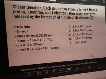 Clicker Question: Each deuterium atom is formed from 1
proton, 1 neutron, and 1 electron. How much energy is
released by the formation of 1 mole of deuterium (D)?
Useful Info:
• E = mc²
Mass defect: 0.00238 amu
• 1 amu = 1.6606 x 10-²7 kg
• c=3.00 x 10 m/s
1 mol D = 6.022 x 1023 D atoms
●
59
A. 2.14 x 10"1 J/mol
B. 3.56 x 10- J/mol
C. 2.14 x 10¹4 J/mol
D.
1,29 x 1098 J/mol
E. I don't know
2
9X
that is the mass defect which is what's converted into our binding energy Ok it I had just
26