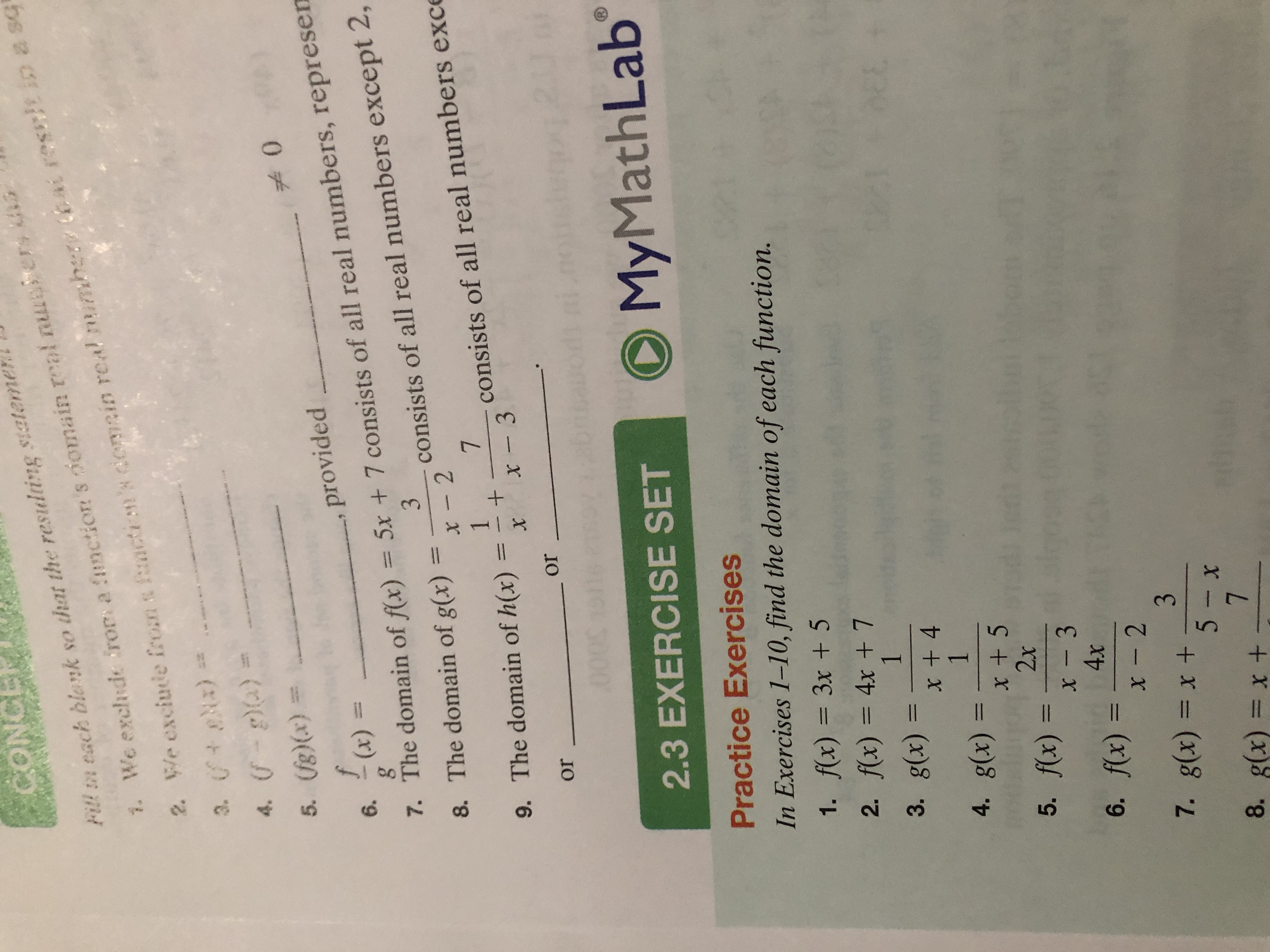 CONCE
Fitl n each blank so that the restulting siateme
bat rescicin a sq
2 We exciute from a mctin's domcin real mumhe
3. )
4. )
We exchde frors a function's omain real nuler
7.
5. (g)(x)
0
f
provided
7. The domain of f(x) = 5x + 7 consists of all real numbers, represen
8. The domain of g(x)
(x)
6.
3
consists of all real numbers except 2,
x -2
7
1
consists of all real numbers exce
9. The domain of h(x)
x- 3
X
or
or
Math Lab
My
1)
2.3 EXERCISE SET
Practice Exercises
In Exercises 1-10, find the domain of each function.
1. f(x) = 3x +5
2. f(x) = 4x + 7
1
3. g(x)
x + 4
1
4. g(x)
x + 5
2x
5. fx) =
x - 3
4x
6. fx)
x- 2
3
7. g(x) = x +
5- x
7
8. g(x) = x +
+
