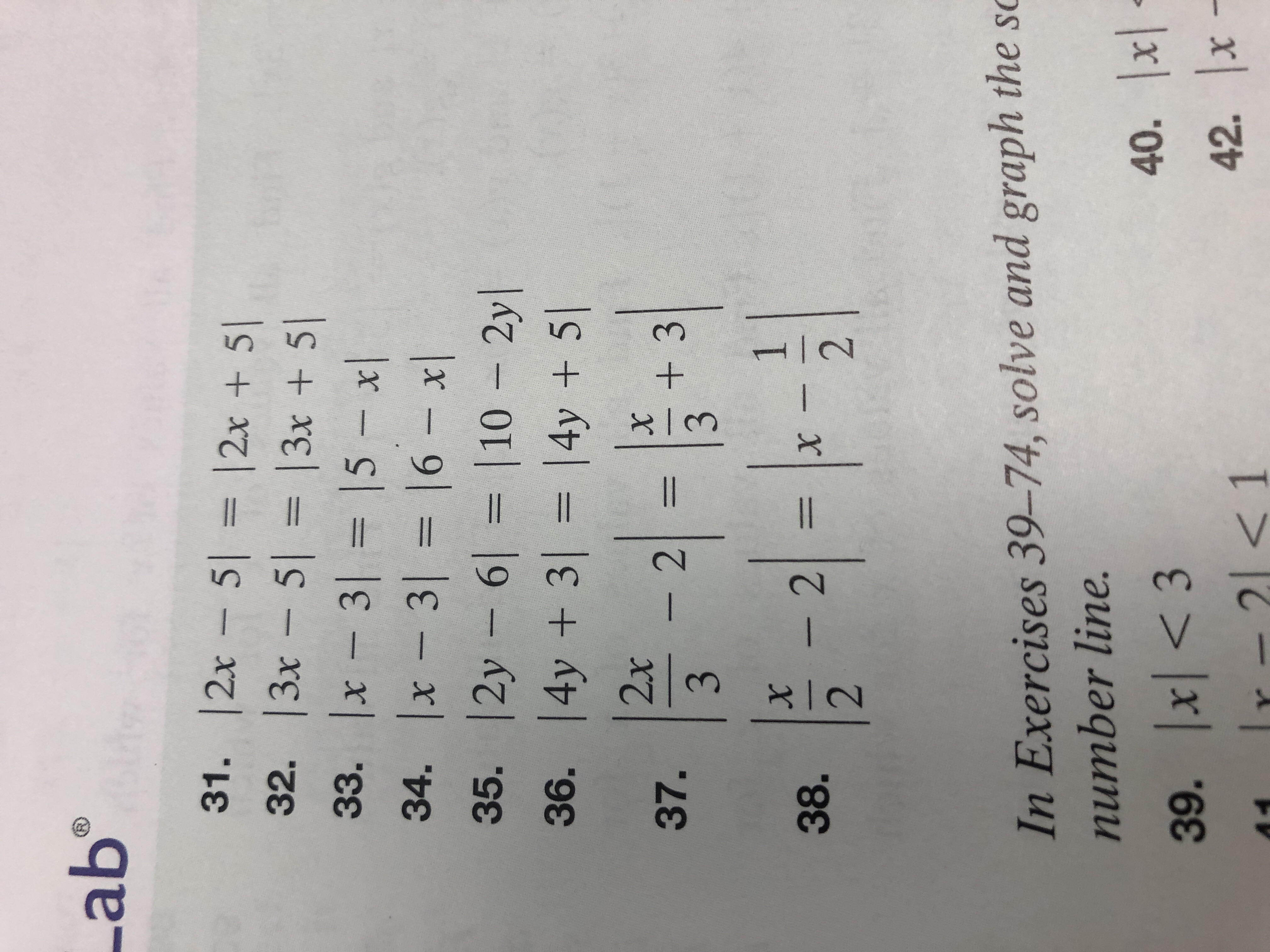 Lab
31. |2x 5 12x + 5
32. 13x 5 |3x + 5
33. x 3 |5 x
34. x - 3 16 x|
35. |2y 6 10 2yl
36. 4y + 3 |4y + 5
2x
X
+3
3
- 2
37.
3
1
X
2
X
- 2
38.
In Exercises 39-74, solve and graph the sc
number line.
40. x
42. x
39. x3
Ir-21
XK
A4
