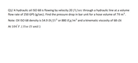 Q1/ A hydraulic oil ISO 68 is flowing by velocity 20 ft/sec through a hydraulic line at a volume
flow rate of 250 GPS (g/sec). Find the pressure drop in bar unit for a hose volume of 70 m³.
Note: Oil ISO 68 density is 54.9 lb/ft³ or 880 Kg/m³ and a kinematic viscosity of 68 cSt
At 104 F. ( Use IS unit )
