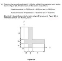 d) Determine the centroid coordinates (8. 9) for the solid and homogeneous beam section
shown in Figure Q3b. The dimensions for the section are as follows:
Y-axis dimensions: a- 75.00 mm, b 25.00 mm and e 32.00 mm.
X-axis dimensions: d 20.00 mm, e 35.00 mm and f- 65.00 mm.
Give the (.9) coordinates relative to the origin (0) as shown in Figure Q1b in
millimetres (mm) to two decimal places.
y
Figure Q3b
