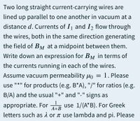 Two long straight current-carrying wires are
lined up parallel to one another in vacuum at a
distance d. Currents of I and I2 flow through
the wires, both in the same direction generating
the field of BM at a midpoint between them.
Write down an expression for BM in terms of
the currents running in each of the wires.
Assume vacuum permeability µo = 1. Please
"*" for products (e.g. B*A), "/" for ratios (e.g.
II *II
use
B/A) and the usual "+" and "-" signs as
1
appropriate. For R use 1/(A*B). For Greek
A*B
letters such as 1 or t use lambda and pi. Please
