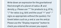 Write down an expression for the gravitational
filed strength of a planet of radius R and
II * II
density p. Please use
for products (e.g. B*A),
"/" for ratios (e.g. B/A) and the usual "+" and "-"
signs as appropriate without the quotes). For
Greek letters such as p and ↑ use rho and pi.
Please use the "Display response" button to
check you entered the answer you expect.
