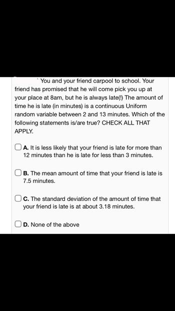 You and your friend carpool to school. Your
friend has promised that he will come pick you up at
your place at 8am, but he is always late(!) The amount of
time he is late (in minutes) is a continuous Uniform
random variable between 2 and 13 minutes. Which of the
following statements is/are true? CHECK ALL THAT
APPLY.
A. It is less likely that your friend is late for more than
12 minutes than he is late for less than 3 minutes.
OB. The mean amount of time that your friend is late is
7.5 minutes.
C. The standard deviation of the amount of time that
your friend is late is at about 3.18 minutes.
D. None of the above