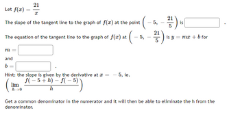 21
x
The slope of the tangent line to the graph of f(x) at the point
Let f(x)
The equation of the tangent line to the graph of f(x) at · (–²
-5,
m =
and
b
=
=
Hint: the slope is given by the derivative at x = - 5, ie.
f(−5+h)-f(-5)
h
lim
h→0
5,
21
5
2²/17) is
5
is y = mx + b for
Get a common denominator in the numerator and it will then be able to eliminate the h from the
denominator.