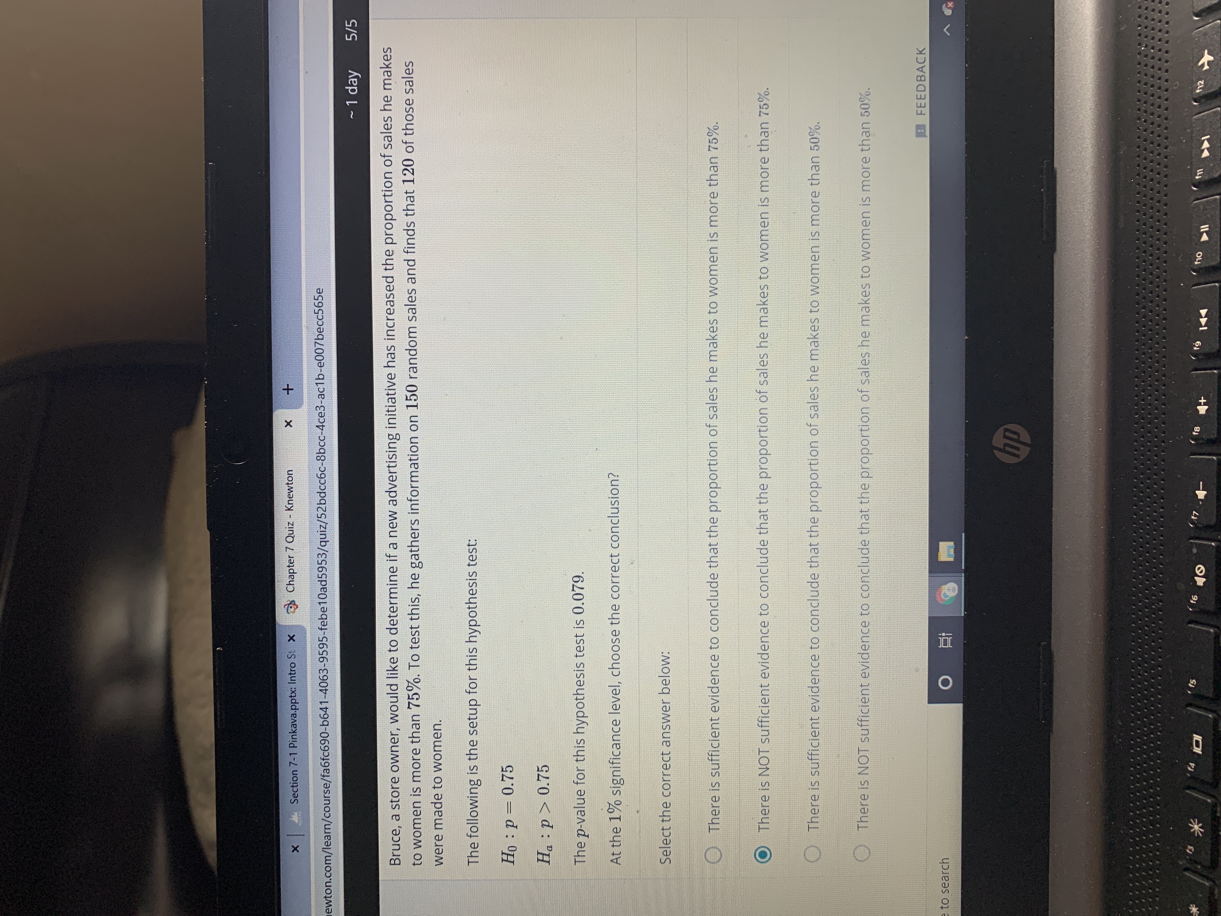 Chapter 7 Quiz - Knewton
A Section 7-1 Pinkava.pptx: Intro St X
newton.com/learn/course/fa6fc690-b641-4063-9595-febe10ad5953/quiz/52bdcc6c-8bcc-4ce3-ac1b-e007becc565e
- 1 day
5/5
Bruce, a store owner, would like to determine if a new advertising initiative has increased the proportion of sales he makes
to women is more than 75%. To test this, he gathers information on 150 random sales and finds that 120 of those sales
were made to women.
The following is the setup for this hypothesis test:
Họ : p = 0.75
Ha :p > 0.75
The p-value for this hypothesis test is 0.079.
At the 1% significance level, choose the correct conclusion?
Select the correct answer below:
There is sufficient evidence to conclude that the proportion of sales he makes to women is more than 75%.
There is NOT sufficient evidence to conclude that the proportion of sales he makes to women is more than 75%.
There is sufficient evidence to conclude that the proportion of sales he makes to women is more than 50%.
There is NOT sufficient evidence to conclude that the proportion of sales he makes to women is more than 50%.
FEEDBACK
へ
e to search
hp
f12
f10
f4
f5
f6
10
144
