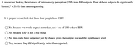 A researcher looking for evidence of extrasensory perception (ESP) tests 500 subjects. Four of these subjects do significantly
better (P < 0.01) than random guessing.
Is it proper to conclude that these four people have ESP?
No, because we would expect more than just 4 out of 500 to have ESP.
No, because ESP is not a real thing.
No, this could have happened just by chance given the sample size and the significance level.
Yes, because they did significantly better than expected.
