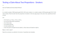 Testing a Claim About Two Proportions - Smokers
Use the Traditional (Critical Value) Method
In a random sample of 500 people aged 20-24, 22% were smokers. In a random sample of 450 people aged 25-29, 14%
were smokers. Test the claim that the proportion of smokers in the two age groups is the same. Use a significance level
of 0.01.
List
the knowns, p1- hat, p2 - hat, na and n2.
• the null and alternative hypothesis,
• the critical value,
• the pooled estimate,
• the test statistics and
• draw the graph and label the test statistic, critical value and rejection regions.
Reject or fail to reject?
State the conclusion as outlined in the book or hypothesis test template.
