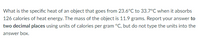 What is the specific heat of an object that goes from 23.6°C to 33.7°C when it absorbs
126 calories of heat energy. The mass of the object is 11.9 grams. Report your answer to
two decimal places using units of calories per gram °C, but do not type the units into the
answer box.
