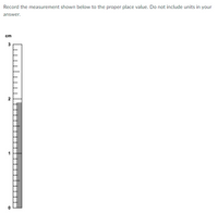 Record the measurement shown below to the proper place value. Do not include units in your
answer.
cm
3
