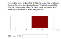 **Uniform Distribution Probability Problem**

The waiting times to take the Red Car to Logan Pass in Glacier National Park is uniformly distributed. What is the probability that the time to take a Red Car has a value between 4 and 7 hours? *(Write the answer as a reduced fraction.)*

**Graph Explanation**: 

The diagram is a simple bar graph representing a uniform distribution for waiting times ranging from 0 to 8 hours. The graph features:

- An axis labeled from 0 to 8.
- A horizontal rectangle spanning the entire distribution on the x-axis, indicating the range of possible waiting times.
- A shaded area, in dark red, between 4 and 7 on the x-axis signifies the specific range for which the probability is being calculated.

**Calculation Requirement**:

The probability \( P(4 < x < 7) \) is the focus. This determines how likely it is that the waiting time falls between 4 and 7 hours. The answer needs to be expressed as a reduced fraction.