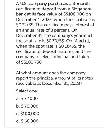 A U.S. company purchases a 3-month
certificate of deposit from a Singapore
bank at its face value of S$100,000 on
December 1, 2023, when the spot rate is
$0.72/S$. The certificate pays interest at
an annual rate of 3 percent. On
December 31, the company's year-end,
the spot rate is $0.70/S$. On March 1,
when the spot rate is $0.66/S$, the
certificate of deposit matures, and the
company receives principal and interest
of S$100,750.
At what amount does the company
report the principal amount of its notes
receivable at December 31, 2023?
Select one:
a. $72,000
b. $ 70,000
c. $100,000
d. $ 66,000