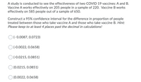 A study is conducted to see the effectiveness of two COVID 19 vaccines: A and B.
Vaccine A works effectively on 205 people in a sample of 220. Vaccine B works
effectively on 585 people out of a sample of 650.
Construct a 95% confidence interval for the difference in proportion of people
treated between those who take vaccine A and those who take vaccine B. Hint:
Please keep to at least 4 places past the decimal in calculations!
O (- 0.0087, 0.0723)
(-0.0022, 0.0658)
(-0.0215, 0.0851)
(0.0215, 0.0851)
(0.0022, 0.0658)
