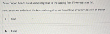 Zero coupon bonds are disadvantageous to the issuing firm if interest rates fall.
Select an answer and submit. For keyboard navigation, use the up/down arrow keys to select an answer.
a
b
True
False