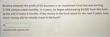 Brianna invested the profit of his business in an investment fund that was earning
3.75% compounded monthly. In 4 years, he began withdrawing $4,000 from this fund
at the end of every 6 months. If the money in the fund lasted for the next 5 years, how
much money did he initially invest in the fund?
$
Round to the nearest cent