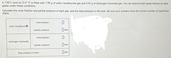 A 7.00 L tank at 25.9 °C is filled with 7.99 g of sulfur hexafluoride gas and 4.45 g of dinitrogen monoxide gas. You can assume both gases behave as ideal
gases under these conditions.
Calculate the mole fraction and partial pressure of each gas, and the total pressure in the tank. Be sure your answers have the correct number of significant
digits.
sulfur hexafluoride
dinitrogen monoxide
mole fraction:
partial pressure:
mole fraction:
partial pressure:
Total pressure in tank:
0
0
0
atm
atm
atm