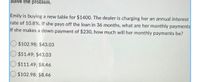 Solve the problem.
Emily is buying a new table for $1400. The dealer is charging her an annual interest
rate of 10.8%. If she pays off the loan in 36 months, what are her monthly payments
If she makes a down payment of $230, how much will her monthly payments be?
$102.98; $43.03
$51.49; $43.03
$111.49; $8.46
$102.98; $8.46
