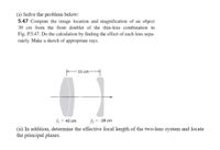 (i) Solve the problem below:
5.47 Compute the image location and magnification of an object
30 cm from the front doublet of the thin-lens combination in
Fig. P.5.47. Do the calculation by finding the effect of each lens sepa-
rately. Make a sketch of appropriate rays.
15 cm
fj = 40 cm
= -28 cm
(ii) In addition, determine the effective focal length of the two-lens system and locate
the principal planes.
