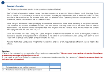 !
Required information
[The following information applies to the questions displayed below.]
Kate's Candy Corporation makes chewy chocolate candies at a plant in Winston-Salem, North Carolina. Steve
Bishop, the production manager at this facility, installed a packaging machine last year at a cost of $550,000. This
machine is expected to last for 10 more years with no residual value. Operating costs for the projected levels of
production, before depreciation, are $110,000 annually.
Steve has just learned of a new packaging machine that would work much more efficiently in the production line.
This machine would cost $638,000 installed, but the annual operating costs would be only $44,000 before
depreciation. This machine would be depreciated over 10 years with no residual value. He could sell the current
packaging machine this year for $275,000.
Steve has worked for Kate's Candy for 7 years. He plans to remain with the firm for about 2 more years, when he
expects to become a vice president of operations at his father-in-law's company. Kate's Candy pays Steve a fixed
salary with an annual bonus of 5% of net income for the year.
Assume that Kate's Candy uses straight-line depreciation and has a 10% required rate of return. Ignore income tax
effects.
Required:
1. What is the estimated net present value of purchasing the new machine? (Do not round intermediate calculation. Round your
answers to the nearest whole dollar amount.)
2. How much would Steve Bishop's compensation be increased or decreased by the investment? (Negative amounts should be
indicated by a minus sign.)
1. Net present value of new machine investment
2 Net effect of investment on Steve Bishop compensation