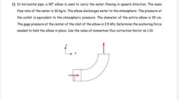 1) In horizontal pipe, a 90° elbow is used to carry the water flowing in upward direction. The mass
flow rate of the water is 30 kg/s. The elbow discharges water to the atmosphere. The pressure at
the outlet is equivalent to the atmospheric pressure. The diameter of the entire elbow is 20 cm.
The gage pressure at the center of the inlet of the elbow is 3.5 kPa. Determine the anchoring force
needed to hold the elbow in place. Use the value of momentum flux correction factor as 1.10.
..