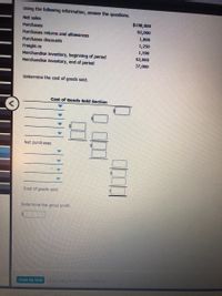 Using the followlng Information, answer the questions.
Net sales
$198,000
Purchases
92,000
Purchases returns and allowances
1,800
Purchases discounts
1,250
Frelght-in
Merchandise Inventory, beginning of perlod
Merchandise Inventory, end of perlod
1,590
63,000
37,000
Determine the cost of goods sold.
Cost of Goods Sold Section
Net purchases
Cost of goods sold
Determine the gross profit.
Check My Work ors Cisck MyWke erany
