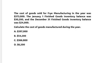 The cost of goods sold for Frye Manufacturing in the year was
$373,000. The January 1 Finished Goods Inventory balance was
$30,200, and the December 31 Finished Goods Inventory balance
was $24,000.
Calculate the cost of goods manufactured during the year.
A. $397,000
B. $54,200
C. $366,800
D. $6,200