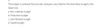 The budget or schedule that provides necessary input data for the direct labor budget is the:
Select one:
a. Raw materials budget
b. Production budget
c Cash Receipts budget
d. Capital budget

