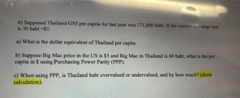 6) Supposed Thailand GNI per capita for last year was 171,000 baht. If the current exchange rate
is 30 baht -$1.
a) What is the dollar equivalent of Thailand per capita
b) Suppose Big Mac price in the US is $5 and Big Mac in Thailand is 60 baht, what is the per
capita in $ using Purchasing Power Parity (PPP).
c) When using PPP, is Thailand baht overvalued or undervalued, and by how much? (show
calculation).