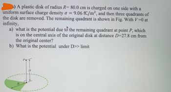 =
5) A plastic disk of radius R= 80.0 cm is charged on one side with a
uniform surface charge density o 9.06 fC/m², and then three quadrants of
the disk are removed. The remaining quadrant is shown in Fig. With V=0 at
infinity,
a) what is the potential due to the remaining quadrant at point P, which
is on the central axis of the original disk at distance D=27.8 cm from
the original center?
b) What is the potential under D>> limit
R