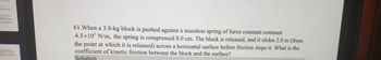 61.When a 3.0-kg block is pushed against a massless spring of force constant constant
4.5x10' N/m, the spring is compressed 8.0 cm. The block is released, and it slides 2.0 m (from
the point at which it is released) across a horizontal surface before friction stops it. What is the
coefficient of kinetic friction between the block and the surface?
Solution