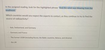 In the assigned reading, look for the highlighted phrase "And the wind was blowing from the
southeast."
Which countries would you expect the experts to contact, as they continue to try to find the
source of radioactivity?
O Italy, Switzerland, and Germany
O Germany and France
O The former USSR (including Russia, the Baltic countries, Belarus, and Ukraine).
O the UK