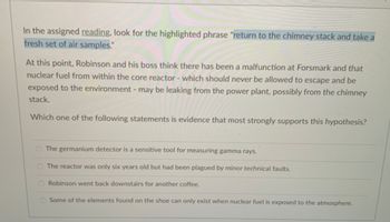 In the assigned reading, look for the highlighted phrase "return to the chimney stack and take a
fresh set of air samples."
At this point, Robinson and his boss think there has been a malfunction at Forsmark and that
nuclear fuel from within the core reactor - which should never be allowed to escape and be
exposed to the environment - may be leaking from the power plant, possibly from the chimney
stack.
Which one of the following statements is evidence that most strongly supports this hypothesis?
O The germanium detector is a sensitive tool for measuring gamma rays.
O The reactor was only six years old but had been plagued by minor technical faults.
O Robinson went back downstairs for another coffee.
O Some of the elements found on the shoe can only exist when nuclear fuel is exposed to the atmosphere.