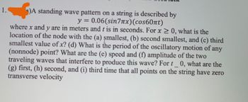 1.
s)A standing wave pattern on a string is described by
y = 0.06(sin7x) (соs60nt)
where x and y are in meters and t is in seconds. For x ≥ 0, what is the
location of the node with the (a) smallest, (b) second smallest, and (c) third
smallest value of x? (d) What is the period of the oscillatory motion of any
(nonnode) point? What are the (e) speed and (f) amplitude of the two
traveling waves that interfere to produce this wave? For t_0, what are the
(g) first, (h) second, and (i) third time that all points on the string have zero
transverse velocity