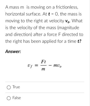 A mass m is moving on a frictionless,
horizontal surface. At t = 0, the mass is
moving to the right at velocity Vo. What
is the velocity of the mass (magnitude
and direction) after a force F directed to
the right has been applied for a time t?
Answer:
O True
O False
Uf =
Ft
m
muo