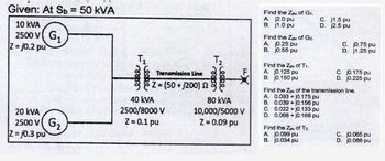 Given: At Sb= 50 kVA
10 KVA
2500 V G₁
Z=j0.2 pu
20 kVA
2500 V
Z-j0.3 pu
G₂
T₁
Transmission Line
Z=(50+1200) 2
40 KVA
2500/8000 V
Z = 0.1 pu
T₂
Leeke
80 kVA
10,000/5000 V
Z = 0.09 pu
Find the Zpu of G1.
A. j2.0 pu
B. j1.0 pu
Find the Zpu of G2.
A. j0.25 pu
B. j0.55 pu
Find the Zpu of T₁.
A. j0.125 pu
B. j0.150 pu
C. 0.022+ j0.133 pu
D. 0.068 + j0.168 pu
C.
D.
Find the Zpu of T2.
A. j0.099 pu
B. j0.034 pu
j1.5 pu
j2.5 pu
C. j0.75 pu
D. j1.25 pu
Find the Zpu of the transmission line.
A. 0.093+j0.175 pu
B. 0.039+ j0.156 pu
C. j0.175 pu
D. j0.225 pu
C. j0.065 pu
D. j0.088 pu