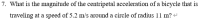 What is the magnitude of the centripetal acceleration of a bicycle that is
traveling at a speed of 5.2 m/s around a circle of radius 11 m? -
