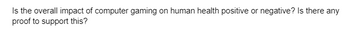 Is the overall impact of computer gaming on human health positive or negative? Is there any
proof to support this?