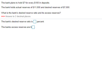 The bank plans to hold $7 for every $100 in deposits.
The bank holds actual reserves of $11,000 and desired reserves of $7,000.
What is the bank's desired reserve ratio and its excess reserves?
>>> Answer to 2 decimal places.
The bank's desired reserve ratio is
percent.
The banks excess reserves are $
