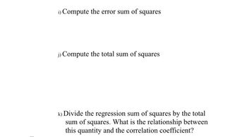 Certainly! Here is the transcription of the text that could appear on an educational website:

---

**Statistical Analysis Exercises**

**i) Compute the error sum of squares**

This step involves calculating the error sum of squares, which is a measure of variability within a data set that cannot be explained by the model. It is calculated by summing the squared differences between observed values and the values predicted by the model.

**j) Compute the total sum of squares**

This involves calculating the total sum of squares, which is the total variation in the data. It is determined by summing the squared differences between each data point and the overall mean of the data set.

**k) Divide the regression sum of squares by the total sum of squares. What is the relationship between this quantity and the correlation coefficient?**

In this exercise, you will calculate the proportion of variance explained by the model by dividing the regression sum of squares by the total sum of squares. This ratio is also known as the coefficient of determination, \( R^2 \), which indicates the strength and direction of the linear relationship between variables. Explore how this relates to the correlation coefficient, which measures the degree of correlation between the predicted and observed values.

--- 

This transcription aims to provide a comprehensive guide for learners to perform these statistical calculations and understand their implications in data analysis.