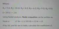 Where:
R1= 9 Q, R2= 10 N, R3= 8 N, R4= 6 Q, R5= 9 Q, R6= 8 2
E= 24 V, I = 2 A
%3D
Using Nodal analysis, Node a equation can be written as:
Node a:
c1 Va + (-1/10) Vb + c2 Vc = c3
if Va, Vb, and Vc are in Volts, calculate the coefficient c1.
