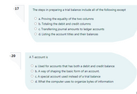 17
The steps in preparing a trial balance include all of the following except
a. Proving the equality of the two columns
O b. Totaling the debit and credit columns
O c. Transferring journal amounts to ledger accounts
O d. Listing the account titles and their balances
-20
AT-account is
a. Used for accounts that has both a debit and credit balance
O b. A way of shaping the basic form of an account.
O c. A special account used instead of a trial balance
O d. What the computer uses to organize bytes of information
