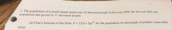 2. The population of a small island nation was 10 thousand people in the year 2000. By the year 2020, the
population had grown to 11 thousand people.
(a) Find a formula of the form P = f(t) = Poekt for the population (in thousands of people) t years after
2020.