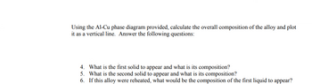•
Using the Al-Cu phase diagram provided, calculate the overall composition of the alloy and plot
it as a vertical line. Answer the following questions:
4. What is the first solid to appear and what is its composition?
5. What is the second solid to appear and what is its composition?
6. If this alloy were reheated, what would be the composition of the first liquid to appear?