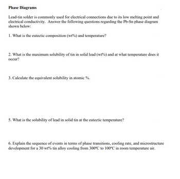 Phase Diagrams
Lead-tin solder is commonly used for electrical connections due to its low melting point and
electrical conductivity. Answer the following questions regarding the Pb-Sn phase diagram
shown below:
1. What is the eutectic composition (wt%) and temperature?
2. What is the maximum solubility of tin in solid lead (wt%) and at what temperature does it
occur?
3. Calculate the equivalent solubility in atomic %.
5. What is the solubility of lead in solid tin at the eutectic temperature?
6. Explain the sequence of events in terms of phase transitions, cooling rate, and microstructure
development for a 30 wt% tin alloy cooling from 300°C to 100°C in room temperature air.