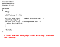 #include <stdio.h>
#include <ștdlib.h>
#include <string.h>
int main()
{
int i, j;
printf("Columns | JIn");
for (i = 1; i< 4; ++i) {
printf("Outer %6d\n", i);
for (j = 0; j< i; ++j) {
printf(" Inner%10d\n", j);
}
}
/* heading of outer for loop
*/
/* heading of inner loop
*/
%3D
return (0);
}
Create a new code modifying it to use "while loop" instead of
the "for loop"
