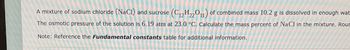 A mixture of sodium chloride (NaCl) and sucrose (C₁2H22011) of combined mass 10.2 g is dissolved in enough wat
The osmotic pressure of the solution is 6.19 atm at 23.0 °C. Calculate the mass percent of NaCl in the mixture. Rour
Note: Reference the Fundamental constants table for additional information.