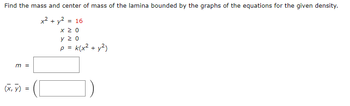 Find the mass and center of mass of the lamina bounded by the graphs of the equations for the given density.
+² + y²
m =
(x, y) =
= 16
x 20
Υ Σ Ο
p = k(x² +
- y²)