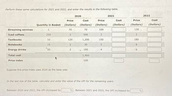 Perform these same calculations for 2021 and 2022, and enter the results in the following table.
Streaming services
Iced coffees
Textbooks
Notebooks
Energy drinks
Total cost
Price index
Quantity in Basket
1
250
10
15
50
Suppose this price index uses 2020 as the base year.
Price
(Dollars)
70
Between 2020 and 2021, the UPI increased by
2
120
2
2020
2
Cost
(Dollars)
70
500
1,200
30
100
g
1,900
100
Price
(Dollars)
100
2
150
5
4
2021
Cost
(Dollars)
In the last row of the table, calculate and enter the value of the UPI for the remaining years.
% Between 2021 and 2022, the UPI increased by
Price
(Dollars)
130
2
180
8
6
%
2022
Cost
(Dollars)